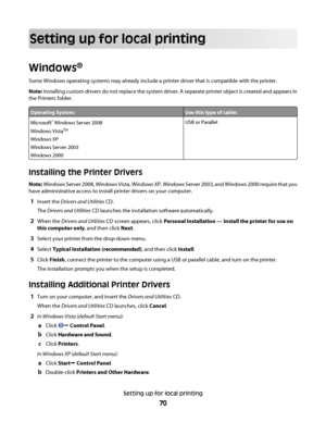 Page 70Setting up for local printing
Windows®
Some Windows operating systems may already include a printer driver that is compatible with the printer.
Note: Installing custom drivers do not replace the system driver. A separate printer object is created and appears in
the Printers folder.
Operating System:Use this type of cable:
Microsoft® Windows Server 2008
Windows Vista
TM
Windows XP
Windows Server 2003
Windows 2000
USB or Parallel
Installing the Printer Drivers
Note: Windows Server 2008, Windows Vista,...