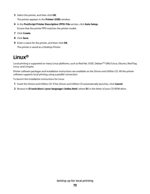 Page 735Select the printer, and then click OK.
The printer appears in the Printer (USB) window.
6In the PostScript Printer Description (PPD) File section, click Auto Setup.
Ensure that the printer PPD matches the printer model.
7Click Create.
8Click Save.
9Enter a name for the printer, and then click OK.
The printer is saved as a Desktop Printer.
Linux®
Local printing is supported on many Linux platforms, such as Red Hat, SUSE, DebianTM GNU/Linux, Ubuntu, Red Flag
Linux, and Linspire.
Printer software packages...