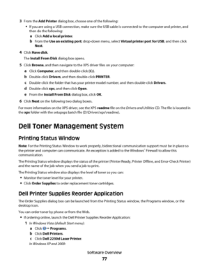 Page 773From the Add Printer dialog box, choose one of the following:
If you are using a USB connection, make sure the USB cable is connected to the computer and printer, and
then do the following:
aClick Add a local printer.
bFrom the Use an existing port: drop-down menu, select Virtual printer port for USB, and then click
Next.
4Click Have disk.
The Install From Disk dialog box opens.
5Click Browse, and then navigate to the XPS driver files on your computer:
aClick Computer, and then double-click (C:)....