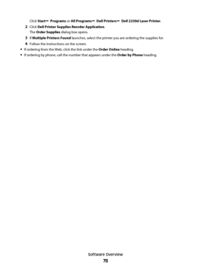 Page 78Click StartŒ  Programs or All ProgramsŒ  Dell PrintersŒ  Dell 2230d Laser Printer.
2Click Dell Printer Supplies Reorder Application.
The Order Supplies dialog box opens.
3If Multiple Printers Found launches, select the printer you are ordering the supplies for.
4Follow the instructions on the screen.
If ordering from the Web, click the link under the Order Online heading.
If ordering by phone, call the number that appears under the Order by Phone heading.
Software Overview
78
 