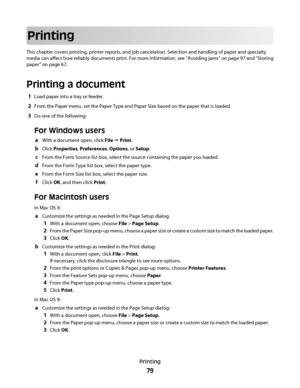 Page 79Printing
This chapter covers printing, printer reports, and job cancelation. Selection and handling of paper and specialty
media can affect how reliably documents print. For more information, see “Avoiding jams” on page 97 and “Storing
paper” on page 67.
Printing a document
1Load paper into a tray or feeder.
2From the Paper menu, set the Paper Type and Paper Size based on the paper that is loaded.
3Do one of the following:
For Windows users
aWith a document open, click File Œ Print.
bClick Properties,...