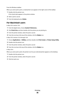 Page 86From the Windows taskbar:
When you send a job to print, a small printer icon appears in the right corner of the taskbar.
1Double-click the printer icon.
A list of print jobs appears in the printer window.
2Select a job to cancel.
3From the keyboard, press Delete.
For Macintosh users
In Mac OS X version 10.5:
1From the Apple menu, choose System Preferences..
2Click Print & Fax, and then double-click the printer you are printing to.
3From the printer window, select the job to cancel.
4From the icon bar at...