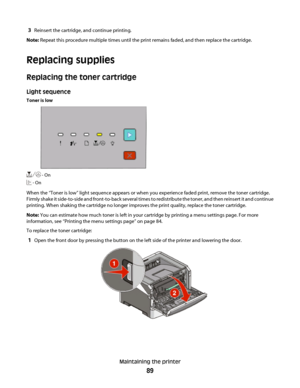 Page 893Reinsert the cartridge, and continue printing.
Note: Repeat this procedure multiple times until the print remains faded, and then replace the cartridge.
Replacing supplies
Replacing the toner cartridge
Light sequence
Toner is low
 - On
 - On
When the “Toner is low” light sequence appears or when you experience faded print, remove the toner cartridge.
Firmly shake it side-to-side and front-to-back several times to redistribute the toner, and then reinsert it and continue
printing. When shaking the...