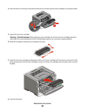 Page 902Press the button on the base of the photoconductor kit, and then pull the toner cartridge out using the handle.
3Unpack the new toner cartridge.
Warning—Potential Damage: When replacing a toner cartridge, do not leave the new cartridge exposed to
direct light for an extended period of time. Extended light exposure can cause print quality problems.
4Shake the cartridge in all directions to distribute the toner.
5Install the new toner cartridge by aligning the rollers on the toner cartridge with the...