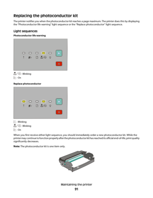 Page 91Replacing the photoconductor kit
The printer notifies you when the photoconductor kit reaches a page maximum. The printer does this by displaying
the “Photoconductor life warning” light sequence or the “Replace photoconductor” light sequence.
Light sequences
Photoconductor life warning
 - Blinking
 - On
Replace photoconductor
 - Blinking
 - Blinking
 - On
When you first receive either light sequence, you should immediately order a new photoconductor kit. While the
printer may continue to function...