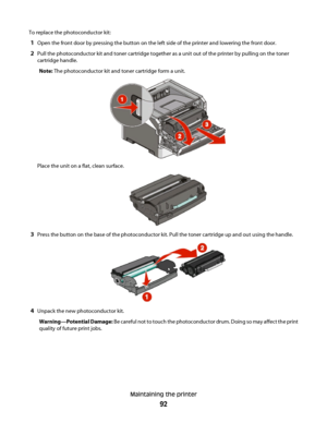 Page 92To replace the photoconductor kit:
1Open the front door by pressing the button on the left side of the printer and lowering the front door.
2Pull the photoconductor kit and toner cartridge together as a unit out of the printer by pulling on the toner
cartridge handle.
Note: The photoconductor kit and toner cartridge form a unit.
Place the unit on a flat, clean surface.
3Press the button on the base of the photoconductor kit. Pull the toner cartridge up and out using the handle.
4Unpack the new...