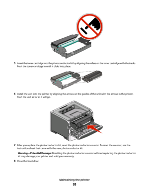 Page 935Insert the toner cartridge into the photoconductor kit by aligning the rollers on the toner cartridge with the tracks.
Push the toner cartridge in until it clicks into place.
6Install the unit into the printer by aligning the arrows on the guides of the unit with the arrows in the printer.
Push the unit as far as it will go.
7After you replace the photoconductor kit, reset the photoconductor counter. To reset the counter, see the
instruction sheet that came with the new photoconductor kit....