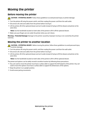 Page 94Moving the printer
Before moving the printer
CAUTION—POTENTIAL INJURY: Follow these guidelines to avoid personal injury or printer damage:
Turn the printer off using the power switch, and then unplug the power cord from the wall outlet.
Disconnect all cords and cables from the printer before moving it.
Lift the printer off of the optional drawer and set it aside instead of trying to lift the drawer and printer at the
same time.
Note: Use the handholds located on both sides of the printer to lift it off...