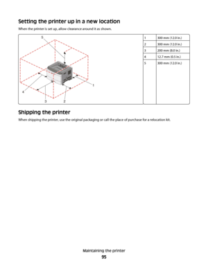 Page 95Setting the printer up in a new location
When the printer is set up, allow clearance around it as shown.
1300 mm (12.0 in.)
2300 mm (12.0 in.)
3200 mm (8.0 in.)
412.7 mm (0.5 in.)
5300 mm (12.0 in.)
Shipping the printer
When shipping the printer, use the original packaging or call the place of purchase for a relocation kit.
Maintaining the printer
95
 