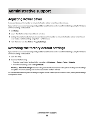 Page 96Administrative support
Adjusting Power Saver
Increase or decrease the number of minutes before the printer enters Power Saver mode.
If your printer is connected to a computer by a USB or parallel cable, use the Local Printer Settings Utility for Windows
or Printer Settings for Macintosh.
1Click Setup.
2Ensure that the Power Saver check box is selected.
3Clicking the small arrow buttons, increase or decrease the number of minutes before the printer enters Power
Saver mode. Available settings range from...