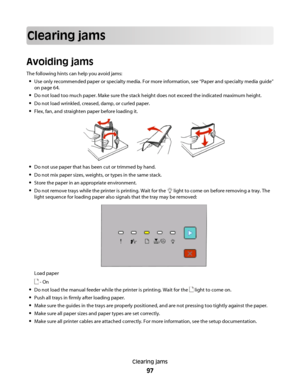 Page 97Clearing jams
Avoiding jams
The following hints can help you avoid jams:
Use only recommended paper or specialty media. For more information, see “Paper and specialty media guide”
on page 64.
Do not load too much paper. Make sure the stack height does not exceed the indicated maximum height.
Do not load wrinkled, creased, damp, or curled paper.
Flex, fan, and straighten paper before loading it.
Do not use paper that has been cut or trimmed by hand.
Do not mix paper sizes, weights, or types in the same...