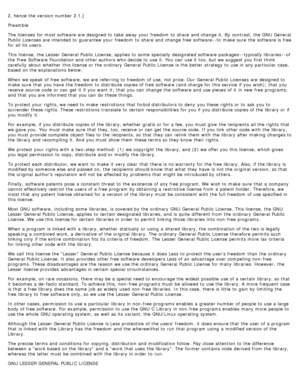 Page 1222, hence the version number 2.1.]
Preamble
The  licenses  for most software are designed to  take  away  your  freedom  to  share  and  change  it.  By  contrast, the GNU  General
Public  Licenses are intended to  guarantee  your  freedom  to  share  and  change  free software--to  make  sure  the software is free
for all its  users.
This license,  the Lesser General Public  License, applies  to  some  specially  designated software packages --typically libraries --of
the Free  Software Foundation and...