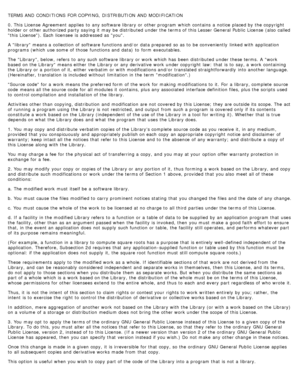 Page 123TERMS AND CONDITIONS  FOR COPYING,  DISTRIBUTION  AND MODIFICATION
0. This License  Agreement  applies  to  any software library or other program  which contains  a  notice  placed by the copyright
holder or other authorized party saying it  may be distributed under the terms of this Lesser General Public  License  (also called
this  License). Each licensee  is addressed as you.
A  library means a  collection of software functions and/or  data prepared  so as to  be conveniently  linked with application...