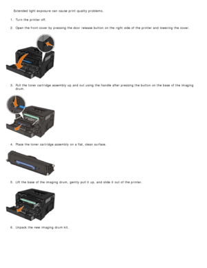 Page 171.  Turn the printer off.
2 .  Open the front cover by pressing the door  release  button on the right  side  of the printer and  lowering  the cover.
3 .  Pull the toner cartridge assembly up  and  out using  the handle  after pressing the button on the base  of the imaging
drum.
4 .  Place  the toner cartridge assembly on a  flat, clean surface.
5 .  Lift the base  of the imaging  drum,  gently  pull it  up, and  slide it  out of the printer.
6 .  Unpack the new imaging  drum kit.
Extended  light...