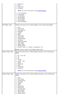 Page 26Executive
Folio
Statement
Universal
NOTE:
 For
 more  information, see  Universal Setup
.
7 3/4 Envelope
9 Envelope
10  Envelope
B5 Envelope
C5  Envelope
DL Envelope
Other  Envelope
MP  Feeder Type Identify the type of print  media loaded in the multipurpose feeder.
Plain
Card  Stock
Transparency
Recycled
Labels
Bond
Letterhead
Preprinted
Colored Paper
Envelope
Rough  Envelope
Light Paper
Heavy Paper
Rough/Cotton
Custom Type   (where  x  represents 1–6)
NOTE:
 Custom
  Type
 6
  is the default paper...