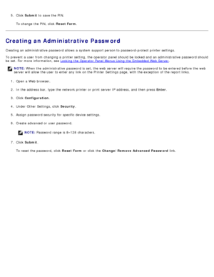 Page 475.  Click   Submit  to  save the PIN.
To change  the PIN, click  Reset Form .
Creating an Administrative Password
Creating an administrative  password allows  a  system  support person to  password-protect printer settings.
To prevent  a  user  from  changing a  printer setting, the operator  panel should be locked and  an administrative  password should
be set. For  more  information, see Locking the Operator Panel Menus Using the Embedded Web Server
.
1 .  Open a  Web browser.
2 .  In the address bar,...