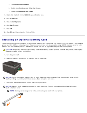 Page 49a.  Click   Start® Control  Panel .
b.  Double -click   Printers and Other  Hardware .
c .  Double -click   Printers and Faxes .
7 .  Right-click  the  Dell  2330d/2330dn Laser Printer  icon.
8 .  Click   Properties .
9 .  Click   Install Options .
10 . Click   Ask Printer .
11 . Click   OK.
12 . Click   OK,  and  then  close  the Printers folder.
Installing an Optional Memory Card
The  system  board has  one  connector  for an optional  memory card. The  printer can  support up  to  160 MB  for a...