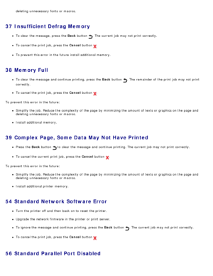 Page 58deleting  unnecessary  fonts  or macros.
37  Insufficient Defrag Memory
To clear  the message, press  the Back button .  The  current job may not print  correctly.
To cancel the print  job,  press  the Cancel  button .
To prevent  this error in the future install additional memory.
38  Memory Full
To clear  the message  and  continue printing, press  the  Back button .  The  remainder of the print  job may not print
correctly.
To cancel the print  job,  press  the Cancel  button .
To prevent  this error...