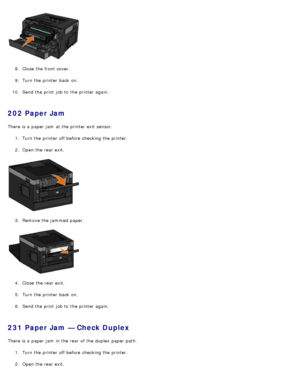 Page 648.  Close  the front cover.
9 .  Turn the printer back  on.
10 . Send the print  job to  the printer again.
202 Paper Jam
There is a  paper jam  at the printer exit  sensor.
1.  Turn the printer off before checking the printer.
2 .  Open the rear exit.
3 .  Remove the jammed  paper.
4 .  Close  the rear exit.
5 .  Turn the printer back  on.
6 .  Send the print  job to  the printer again.
231 Paper Jam — Check Duplex
There is a  paper jam  in the rear of the duplex  paper path.
1.  Turn the printer off...