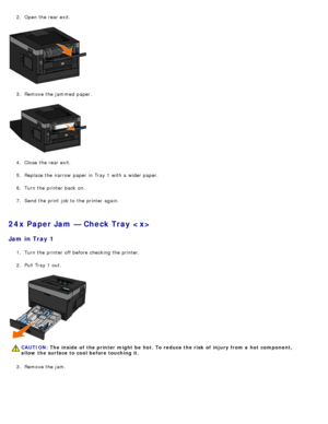 Page 682.  Open the rear exit.
3.  Remove the jammed  paper.
4 .  Close  the rear exit.
5 .  Replace the narrow  paper in Tray 1 with a  wider paper.
6 .  Turn the printer back  on.
7 .  Send the print  job to  the printer again.
24x Paper Jam — Check Tray 
Jam  in Tray 1
1.  Turn the printer off before checking the printer.
2 .  Pull Tray 1 out.
3 .  Remove the jam.
CAUTION: The  inside  of  the printer might  be  hot. To reduce the risk  of  injury from a  hot  component,
allow  the surface to cool before...