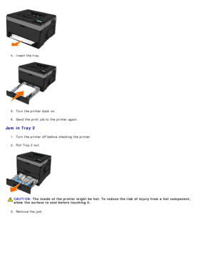 Page 694.  Insert the tray.
5 .  Turn the printer back  on.
6 .  Send the print  job to  the printer again.
Jam  in Tray 2
1.  Turn the printer off before checking the printer.
2 .  Pull Tray 2 out.
3 .  Remove the jam.
CAUTION: The  inside  of  the printer might  be  hot. To reduce the risk  of  injury from a  hot  component,
allow  the surface to cool before touching it.
 