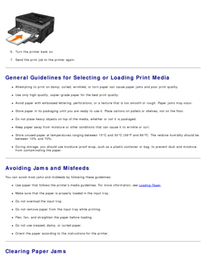 Page 716.  Turn the printer back  on.
7 .  Send the print  job to  the printer again.
General Guidelines for Selecting or Loading Print Media
Attempting  to  print  on damp,  curled,  wrinkled,  or torn paper can  cause paper jams  and  poor  print  quality.
Use  only  high-quality,  copier-grade paper for the best print  quality.
Avoid  paper with embossed lettering, perforations,  or a  texture that  is too  smooth or rough. Paper  jams  may occur.
Store paper in its  packaging  until you are ready  to  use...