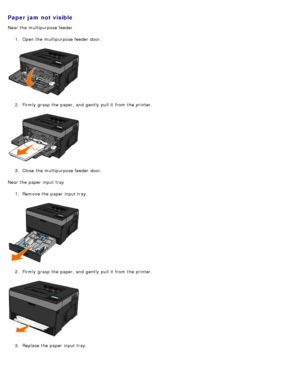 Page 73Paper jam not visible
Near the multipurpose feeder1.  Open the multipurpose feeder  door.
2 .  Firmly  grasp the paper, and  gently  pull it  from  the printer.
3 .  Close  the multipurpose feeder  door.
Near the paper input tray 1.  Remove the paper input tray.
2 .  Firmly  grasp the paper, and  gently  pull it  from  the printer.
3 .  Replace the paper input tray.
 
