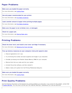 Page 75Paper Problems
Make sure  you loaded the paper correctly.
For  more  information, see Loading  Paper.
Use only  paper recommended for your  printer.
For  more  information, see Print Media  Guidelines.
Load a smaller  amount of paper when printing multiple pages.
For  more  information, see Print Media  Guidelines.
Make sure  the paper is  not  wrinkled, torn,  or damaged.
Check for a paper jam.
For  more  information, see Clearing Paper  Jams.
Printing Problems
Check the toner  level,  and  install a...