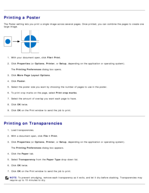 Page 9Printing a Poster
The  Poster setting  lets you print  a  single  image across  several  pages. Once printed,  you can  combine the pages to  create one
large  image.
1.  With your  document open, click   File® Print .
2 .  Click
 Properties  (or Options , Printer ,  or Setup ,  depending on the application  or operating  system).
The   Printing Preferences  dialog  box opens.
3 .  Click   More Page  Layout Options .
4 .  Click   Poster .
5 .  Select the poster  size you want  by choosing  the number of...