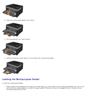 Page 882.  Slide the multipurpose feeder  tray  forward.
3 .  Pull the extension  so it  flips forward.
4 .  Guide the extension  down  gently  to  fully extend  the multipurpose feeder.
Loading the Multipurpose Feeder
To load  the multipurpose feeder:
1.  Place  a  sheet of the selected print  media,  print  side  facing  up, at the center of the multipurpose feeder, but only  to  the
point  where its  leading edge  can  contact  the paper guides. Otherwise, the printer engages  the print  media too  soon
and...