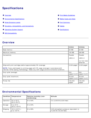 Page 92Specifications
OverviewPrint Media  Guidelines
Environmental  SpecificationsMedia  Types  and  Sizes
Noise Emissions LevelsFont Summary
Emulation, Compatibility, and  ConnectivityCables
Operating System  SupportCertifications
MIB Compatibility 
Overview
Environmental Specifications
 2330d 2330dn
Base  memory 32  MB 32  MB
Maximum memory 160 MB 288 MB
Connectivity Parallel
USB  2.0Parallel
USB  2.0
10/100/1000
Ethernet
Ships with print  cartridge yield  at approximately  5% coverage
NOTE:
 Toner

 yield...