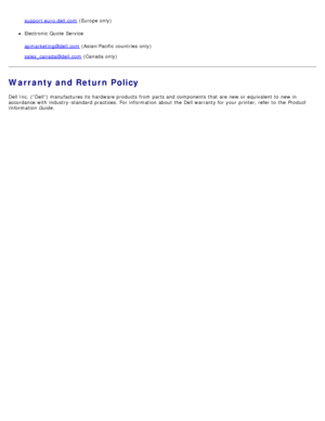 Page 109support.euro.dell.com (Europe only)
Electronic Quote  Service
apmarketing@dell.com
 (Asian/Pacific  countries  only)
sales_canada@dell.com
 (Canada only)
Warranty and Return Policy
Dell Inc.  (“Dell”) manufactures its  hardware products  from  parts and  components  that  are new or equivalent to  new in
accordance with industry -standard  practices.  For  information  about  the Dell warranty for your  printer, refer to  the  Product
Information  Guide .
 