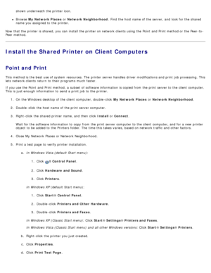 Page 114shown underneath  the printer icon.
Browse My  Network Places  or Network Neighborhood .  Find  the host name of the server,  and  look for the shared
name you assigned to  the printer.
Now  that  the printer is shared,  you can  install the printer on network clients using  the Point  and  Print method or the Peer-to -
Peer method.
Install the Shared Printer on Client Computers
Point and Print
This method is the best use of system  resources. The  printer server handles driver  modifications and  print...