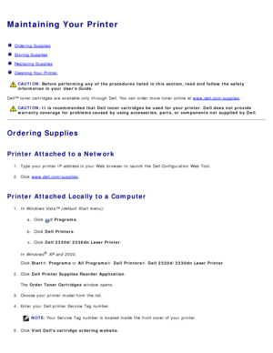 Page 15Maintaining Your Printer
  Ordering Supplies
  Storing Supplies
  Replacing  Supplies
  Cleaning Your  Printer
Dell™ toner cartridges  are available  only  through Dell.  You  can  order  more  toner online  at  www.dell.com/supplies.
Ordering Supplies
Printer Attached to a Network
1.  Type  your  printer IP  address in your  Web browser  to  launch the Dell Configuration  Web Tool.
2 .  Click   www.dell.com/supplies
.
Printer Attached Locally to a Computer
1.  In Windows Vista™ (default  Start menu):
a....