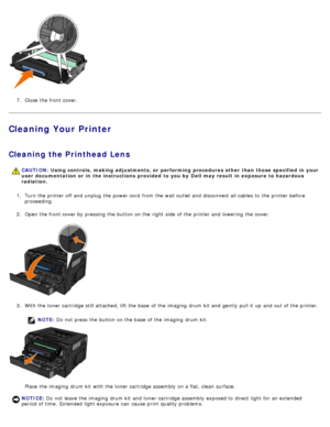 Page 207.  Close  the front cover.
Cleaning Your Printer
Cleaning the Printhead Lens
1.  Turn the printer off and  unplug  the power cord  from  the wall outlet and  disconnect all cables to  the printer before
proceeding.
2 .  Open the front cover by pressing the button on the right  side  of the printer and  lowering  the cover.
3 .  With the toner cartridge still attached, lift the base  of the imaging  drum kit  and  gently  pull it  up  and  out of the printer.
NOTE: Do  not press  the button on the base...