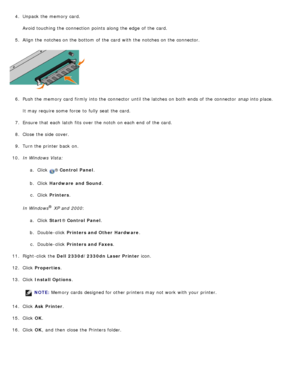 Page 504.  Unpack the memory card.
Avoid  touching the connection  points along the edge  of the card.
5 .  Align the notches on the bottom  of the card  with the notches on the connector.
6 .  Push the memory card  firmly into the connector  until the latches on both  ends of the connector   snap into place.
It may require some  force  to  fully seat  the card.
7 .  Ensure  that  each  latch  fits over the notch on each  end  of the card.
8 .  Close  the side  cover.
9 .  Turn the printer back  on.
10 . In...