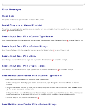 Page 55Error Messages
Close Door
The  printer front cover is open. Close  the front door  of the printer.
Install Tray  or Cancel Print Job
The  printer is requesting that  a  specified device be installed  so it  can  print  a  job.  Insert the specified tray  or press  the Cancel
button 
 to  cancel the print  job.
Load  With 
Load the specified paper into the designated source to  clear  the message  or press  the  Cancel button  to  cancel the print  job.
Load  With 
Load the specified paper into the...