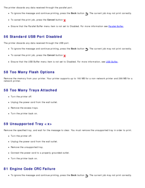 Page 59The  printer discards  any data received through the parallel  port.
To ignore the message  and  continue printing, press  the Back button .  The  current job may not print  correctly.
To cancel the print  job,  press  the Cancel  button .
Ensure  that  the Parallel Buffer menu  item is not set  to  Disabled. For  more  information  see  Parallel Buffer.
56  Standard USB Port Disabled
The  printer discards  any data received through the USB  port.
To ignore the message  and  continue printing, press  the...