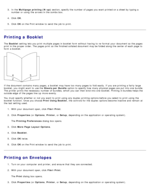 Page 73.  In the Multipage  printing (N-up)  section, specify the number of pages you want  printed on a  sheet by typing a
number or using  the arrows in the combo box.
4 .  Click   OK.
5 .  Click   OK on the Print window  to  send the job to  print.
Printing a Booklet
The   Booklet  setting  lets you print  multiple pages in booklet  form  without  having  to  re -format  your  document so the pages
print  in the proper order. The  pages print  so the finished collated document may be folded along the center...