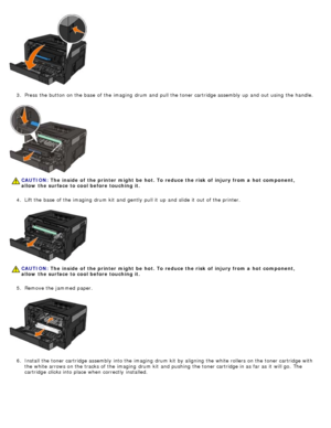 Page 613.  Press  the button on the base  of the imaging  drum and  pull the toner cartridge assembly up  and  out using  the handle.
4 .  Lift the base  of the imaging  drum kit  and  gently  pull it  up  and  slide it  out of the printer.
5 .  Remove the jammed  paper.
6 .  Install the toner cartridge assembly into the imaging  drum kit  by aligning  the white rollers on the toner cartridge with
the white arrows on the tracks of the imaging  drum kit  and  pushing  the toner cartridge in as far as it  will...