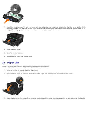 Page 627.  Install the imaging  drum kit  with the toner cartridge assembly into the printer by aligning  the blue arrow guides  of the
imaging  drum kit  with the blue arrows found  in the printer and  pushing  the imaging  drum into the printer as far as it
will go.  The  imaging  drum kit  clicks  into place  when  correctly  installed.
8 .  Close  the front cover.
9 .  Turn the printer back  on.
10 . Send the print  job to  the printer again.
201 Paper Jam
There is a  paper jam  between  the printer input...