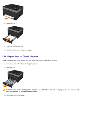 Page 664.  Replace Tray 1.
5 .  Turn the printer back  on.
6 .  Send the print  job to  the printer again.
234 Paper Jam — Check Duplex
There is a  paper jam  in the duplex  unit, but the printer cannot identify the location.
1.  Turn the printer off before checking the printer.
2 .  Remove Tray 1.
3 .  Remove any jammed  paper.
CAUTION: The  inside  of  the printer might  be  hot. To reduce the risk  of  injury from a  hot  component,
allow  the surface to cool before touching it.
 