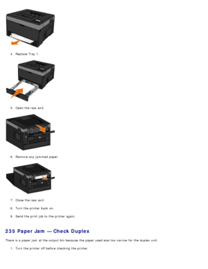Page 674.  Replace Tray 1.
5 .  Open the rear exit.
6 .  Remove any jammed  paper.
7 .  Close  the rear exit.
8 .  Turn the printer back  on.
9 .  Send the print  job to  the printer again.
235 Paper Jam — Check Duplex
There is a  paper jam  at the output bin  because  the paper used was  too  narrow  for the duplex  unit.
1.  Turn the printer off before checking the printer.
 