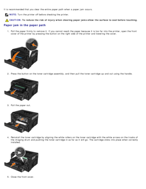 Page 72It is recommended that  you clear  the entire  paper path  when  a  paper jam  occurs.
Paper jam in the paper path
1.  Pull the paper firmly to  remove it.  If  you cannot reach  the paper because  it  is too  far into the printer, open the front
cover of the printer by pressing the button on the right  side  of the printer and  lowering  the cover.
2 .  Press  the button on the toner cartridge assembly, and  then  pull the toner cartridge up  and  out using  the handle.
3 .  Pull the paper out.
4 ....