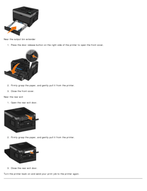 Page 74Near the output bin  extender1.  Press  the door  release  button on the right  side  of the printer to  open the front cover.
2 .  Firmly  grasp the paper, and  gently  pull it  from  the printer.
3 .  Close  the front cover.
Near the rear exit 1.  Open the rear exit  door.
2 .  Firmly  grasp the paper, and  gently  pull it  from  the printer.
3 .  Close  the rear exit  door.
Turn the printer back  on and  send your  print  job to  the printer again.
 