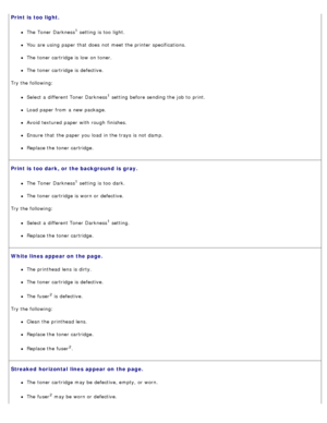 Page 76Print is  too light.
The  Toner Darkness1 setting  is too  light.
You  are using  paper that  does  not meet the printer specifications.
The  toner cartridge is low  on toner.
The  toner cartridge is defective.
Try the following:
Select a  different Toner Darkness1 setting  before sending the job to  print.
Load paper from  a  new package.
Avoid  textured  paper with rough  finishes.
Ensure  that  the paper you load  in the trays is not damp.
Replace the toner cartridge.
Print is  too dark, or the...