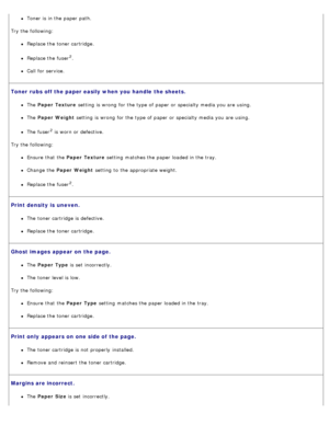Page 78Toner is in the paper path.
Try the following:
Replace the toner cartridge.
Replace the fuser2.
Call  for service.
Toner  rubs off the paper easily when you handle the sheets.
The   Paper  Texture  setting  is wrong  for the type of paper or specialty media you are using.
The  Paper  Weight  setting  is wrong  for the type of paper or specialty media you are using.
The  fuser2 is worn or defective.
Try the following:
Ensure  that  the Paper  Texture  setting  matches the paper loaded in the tray.
Change...