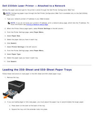 Page 84Dell 2330dn Laser Printer — Attached to a Network
Setting  the paper size and  type for the printer is done through the Dell Printer  Configuration  Web Tool.
NOTE: Configuring paper trays through the Dell Printer  Configuration  Web Tool  is available  only  on the Dell 2330dn
Laser Printer.
1 .  Type  your  network printers IP  address in your  Web browser.
NOTE: If you do not know your  printers IP  address,  print  a  network setup  page, which lists the IP  address.  For
more  information  see...