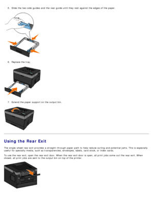 Page 865.  Slide the two side  guides  and  the rear guide until they rest  against the edges of the paper.
6.  Replace the tray.
7 .  Extend the paper support on the output bin.
Using the Rear Exit
The  single -sheet rear exit  provides  a  straight-through paper path  to  help reduce curling and  potential jams. This is especially
useful  for specialty media,  such as transparencies, envelopes, labels,  card  stock, or index cards.
To use the rear exit, open the rear exit  door. When  the rear exit  door  is...