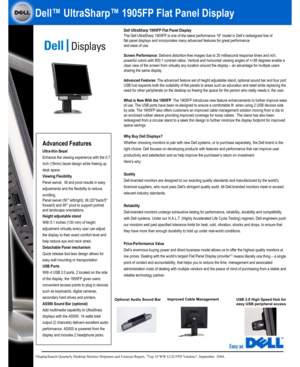 Page 1Dell UltraSharp 1905FP Flat Panel Display
The Dell UltraSharp 1905FP is one of the latest performance 19” model in Dell’s redesigned line of
flat panel displays and incorporates many advanced features for great performance
and ease of use. 
Screen Performance: Delivers distortion-free images due to 20 millisecond response times and rich, 
powerful colors with 800:1 contrast ratios. Vertical and horizontal viewing angles of +/-85 degrees enable a 
clear view of the screen from virtually any location...